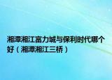 湘潭湘江富力城与保利时代哪个好（湘潭湘江三桥）