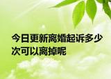 今日更新离婚起诉多少次可以离掉呢