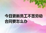 今日更新员工不签劳动合同要怎么办