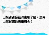 山东省省会在济南哪个区（济南 山东省辖地级市省会）