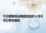 今日更新民法典规定监护人可不可以事先指定