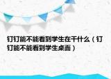 钉钉能不能看到学生在干什么（钉钉能不能看到学生桌面）