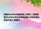 创维50e550e电视机能上网吗（创维电视50e550e可以连接网络嘛,为何连接后还是不能上网播放）