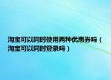 淘宝可以同时使用两种优惠券吗（淘宝可以同时登录吗）