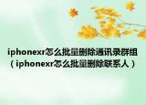 iphonexr怎么批量删除通讯录群组（iphonexr怎么批量删除联系人）