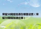 荣耀50网络加速在哪里设置（荣耀50网络加速在哪）