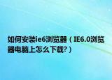 如何安装ie6浏览器（IE6.0浏览器电脑上怎么下载?）