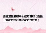 西昌卫星发射中心成功发射（西昌卫星发射中心成功发射过什么）