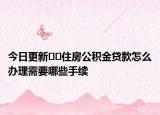 今日更新﻿﻿住房公积金贷款怎么办理需要哪些手续
