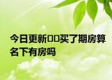 今日更新﻿﻿买了期房算名下有房吗