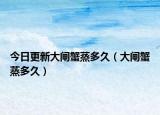 今日更新大闸蟹蒸多久（大闸蟹蒸多久）
