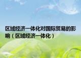 区域经济一体化对国际贸易的影响（区域经济一体化）