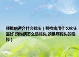 颈椎病适合什么枕头（颈椎病用什么枕头最好,颈椎病怎么选枕头,颈椎病枕头的选择）