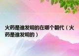 火药是谁发明的在哪个朝代（火药是谁发明的）