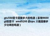 gtx550显卡需要多大的电源（影驰9600gt的显卡  amd5200 的cpu 大概需要多少功率的电源）