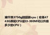 瀹忓熀3750g鍗囩骇cpu（宏基4743G原配CPU是I3-380M可以升级多少的CPU）