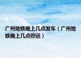 广州地铁晚上几点发车（广州地铁晚上几点停运）