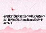 格列佛游记是英国杰出作家斯威夫特的作品（格列佛游记 乔纳森斯威夫特创作长篇小说）
