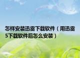 怎样安装迅雷下载软件（用迅雷5下载软件后怎么安装）