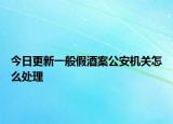 今日更新一般假酒案公安机关怎么处理
