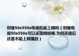 创维50e550e电视机能上网吗（创维电视50e550e可以连接网络嘛,为何连接后还是不能上网播放）