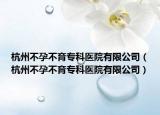 杭州不孕不育专科医院有限公司（杭州不孕不育专科医院有限公司）