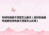 有线电视看不清楚怎么解决（很好的液晶电视看有线电视不清楚怎么处理）