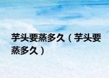 芋头要蒸多久（芋头要蒸多久）