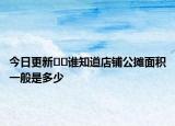 今日更新﻿﻿谁知道店铺公摊面积一般是多少