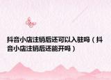 抖音小店注销后还可以入驻吗（抖音小店注销后还能开吗）