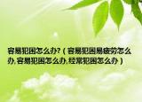 容易犯困怎么办?（容易犯困易疲劳怎么办,容易犯困怎么办,经常犯困怎么办）
