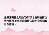 鱼肝油有什么功效与作用?（鱼肝油的功效与作用,吃鱼肝油有什么好处,鱼肝油有什么作用）