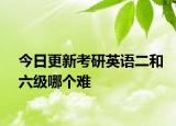 今日更新考研英语二和六级哪个难