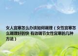 女人宫寒怎么办该如何调理（女性宫寒怎么调理好的快 有效调节女性宫寒的几种方法）