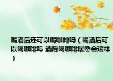 喝酒后还可以喝咖啡吗（喝酒后可以喝咖啡吗 酒后喝咖啡居然会这样）