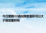 今日更新﻿﻿请问预售面积可以大于规划面积吗
