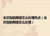 未识别的网络怎么处理热点（未识别的网络怎么处理）