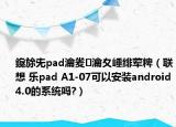 鑱旀兂pad瀹夎瀹夊崜绯荤粺（联想 乐pad A1-07可以安装android4.0的系统吗?）