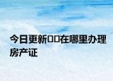 今日更新﻿﻿在哪里办理房产证