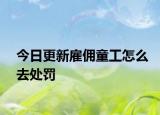 今日更新雇佣童工怎么去处罚