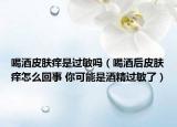 喝酒皮肤痒是过敏吗（喝酒后皮肤痒怎么回事 你可能是酒精过敏了）