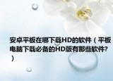 安卓平板在哪下载HD的软件（平板电脑下载必备的HD版有那些软件?）