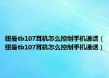 纽曼tb107耳机怎么控制手机通话（纽曼tb107耳机怎么控制手机通话）
