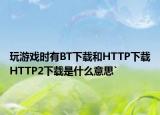 玩游戏时有BT下载和HTTP下载HTTP2下载是什么意思`