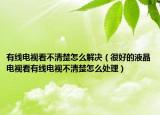 有线电视看不清楚怎么解决（很好的液晶电视看有线电视不清楚怎么处理）
