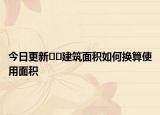 今日更新﻿﻿建筑面积如何换算使用面积