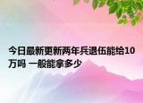 今日最新更新两年兵退伍能给10万吗 一般能拿多少