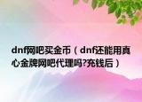 dnf网吧买金币（dnf还能用真心金牌网吧代理吗?充钱后）