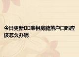 今日更新﻿﻿廉租房能落户口吗应该怎么办呢