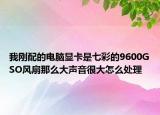 我刚配的电脑显卡是七彩的9600GSO风扇那么大声音很大怎么处理